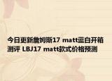 今日更新詹姆斯17 matt蓝白开箱测评 LBJ17 matt款式价格预测