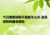 今日更新球鞋不耐脏怎么办 清洗球鞋神器有哪些