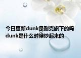 今日更新dunk是耐克旗下的吗 dunk是什么时候炒起来的