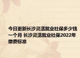 今日更新长沙灵活就业社保多少钱一个月 长沙灵活就业社保2022年缴费标准