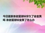 今日更新准者篮球袜穿久了会变臭吗 准者篮球袜变臭了怎么办