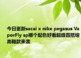 今日更新sacai x nike pegasus VaporFly sp哪个配色好看超级百搭增高鞋款来袭