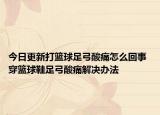 今日更新打篮球足弓酸痛怎么回事 穿篮球鞋足弓酸痛解决办法
