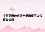 今日更新放弃遗产继承权不去公正有效吗