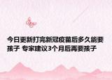 今日更新打完新冠疫苗后多久能要孩子 专家建议3个月后再要孩子