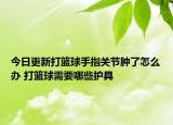 今日更新打篮球手指关节肿了怎么办 打篮球需要哪些护具