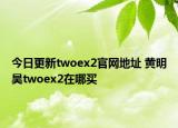 今日更新twoex2官网地址 黄明昊twoex2在哪买