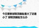 今日更新球鞋顶脚趾是大了还是小了 球鞋顶脚趾怎么办