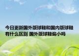 今日更新国外版球鞋和国内版球鞋有什么区别 国外版球鞋偏小吗