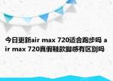 今日更新air max 720适合跑步吗 air max 720真假鞋款脚感有区别吗