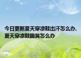 今日更新夏天穿凉鞋出汗怎么办,夏天穿凉鞋脚臭怎么办