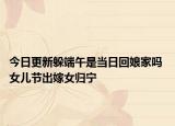 今日更新躲端午是当日回娘家吗 女儿节出嫁女归宁