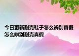 今日更新耐克鞋子怎么辨别真假 怎么辨别耐克真假