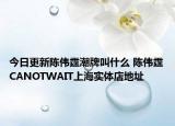 今日更新陈伟霆潮牌叫什么 陈伟霆CANOTWAIT上海实体店地址
