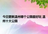 今日更新温州哪个公园最好玩 温州十大公园