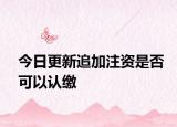 今日更新追加注资是否可以认缴