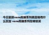今日更新vans高端系列棋盘格有什么区别 vans高端系列在哪里买