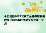今日更新2022北京丰台社保缴费基数多少北京丰台社保交多少钱一个月