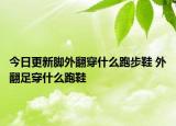 今日更新脚外翻穿什么跑步鞋 外翻足穿什么跑鞋