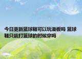 今日更新篮球鞋可以玩滑板吗 篮球鞋只能打篮球的时候穿吗