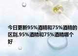 今日更新95%酒精和75%酒精的区别,95%酒精和75%酒精哪个好