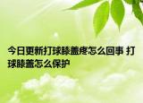 今日更新打球膝盖疼怎么回事 打球膝盖怎么保护