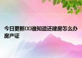 今日更新﻿﻿谁知道还建房怎么办房产证