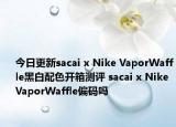 今日更新sacai x Nike VaporWaffle黑白配色开箱测评 sacai x Nike VaporWaffle偏码吗