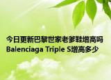今日更新巴黎世家老爹鞋增高吗 Balenciaga Triple S增高多少