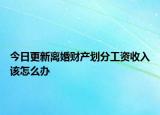 今日更新离婚财产划分工资收入该怎么办