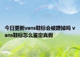 今日更新vans鞋标会被蹭掉吗 vans鞋标怎么鉴定真假