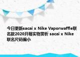今日更新sacai x Nike Vaporwaffle联名款2020开箱实物赏析 sacai x Nike 联名尺码偏小