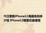 今日更新iPhone12海南免税多少钱 iPhone12哪里买最便宜
