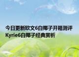 今日更新欧文6白椰子开箱测评 Kyrie6白椰子经典赏析