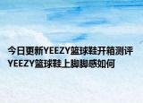 今日更新YEEZY篮球鞋开箱测评 YEEZY篮球鞋上脚脚感如何