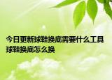 今日更新球鞋换底需要什么工具 球鞋换底怎么换