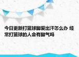 今日更新打篮球脚爱出汗怎么办 经常打篮球的人会有脚气吗