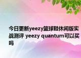 今日更新yeezy篮球鞋休闲版实战测评 yeezy quantum可以买吗