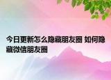 今日更新怎么隐藏朋友圈 如何隐藏微信朋友圈