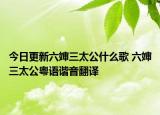 今日更新六婶三太公什么歌 六婶三太公粤语谐音翻译