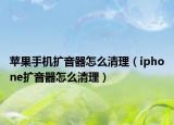苹果手机扩音器怎么清理（iphone扩音器怎么清理）
