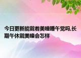 今日更新能戴着美瞳睡午觉吗,长期午休戴美瞳会怎样