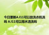 今日更新AJ11可以放洗衣机洗吗 AJ11可以用水清洗吗