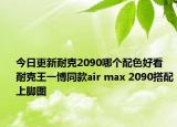 今日更新耐克2090哪个配色好看 耐克王一博同款air max 2090搭配上脚图