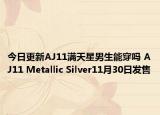 今日更新AJ11满天星男生能穿吗 AJ11 Metallic Silver11月30日发售