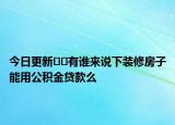今日更新﻿﻿有谁来说下装修房子能用公积金贷款么