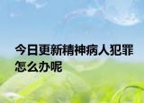 今日更新精神病人犯罪怎么办呢