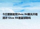今日更新耐克Shox R4黑光开箱测评 Shox R4是篮球鞋吗
