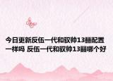 今日更新反伍一代和驭帅13䨻配置一样吗 反伍一代和驭帅13䨻哪个好