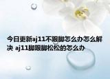 今日更新aj11不跟脚怎么办怎么解决 aj11脚跟脚松松的怎么办